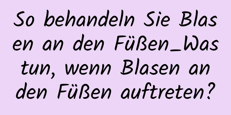So behandeln Sie Blasen an den Füßen_Was tun, wenn Blasen an den Füßen auftreten?