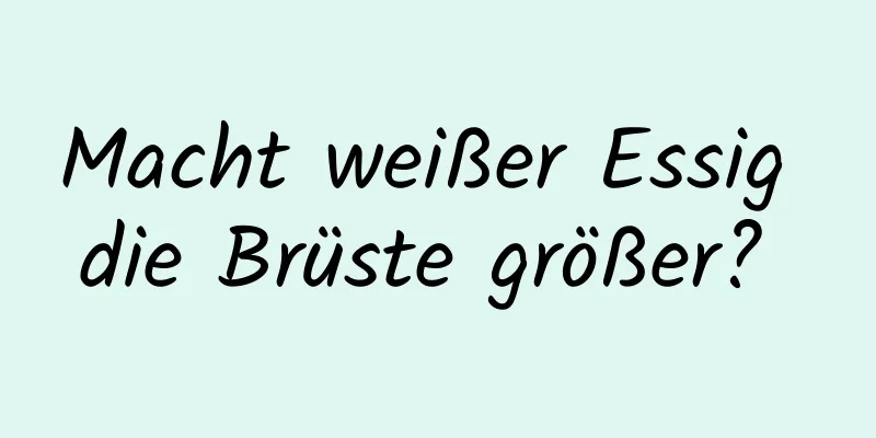 Macht weißer Essig die Brüste größer? 