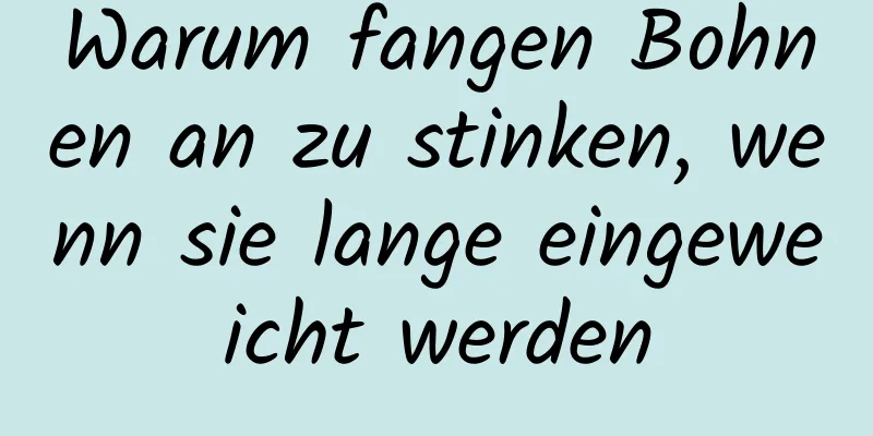 Warum fangen Bohnen an zu stinken, wenn sie lange eingeweicht werden
