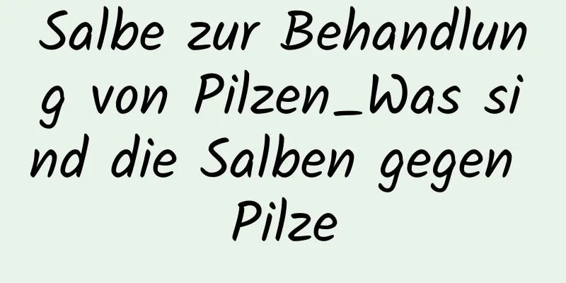 Salbe zur Behandlung von Pilzen_Was sind die Salben gegen Pilze