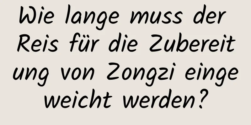 Wie lange muss der Reis für die Zubereitung von Zongzi eingeweicht werden?