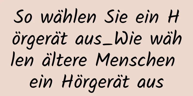 So wählen Sie ein Hörgerät aus_Wie wählen ältere Menschen ein Hörgerät aus