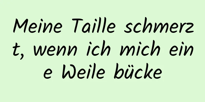 Meine Taille schmerzt, wenn ich mich eine Weile bücke