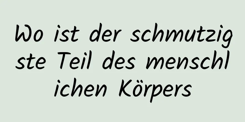 Wo ist der schmutzigste Teil des menschlichen Körpers