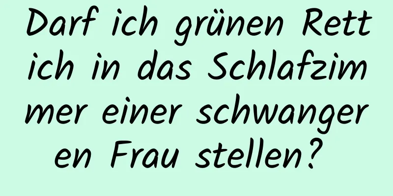 Darf ich grünen Rettich in das Schlafzimmer einer schwangeren Frau stellen? 
