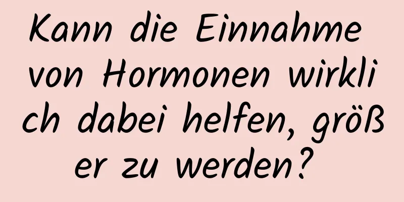 Kann die Einnahme von Hormonen wirklich dabei helfen, größer zu werden? 