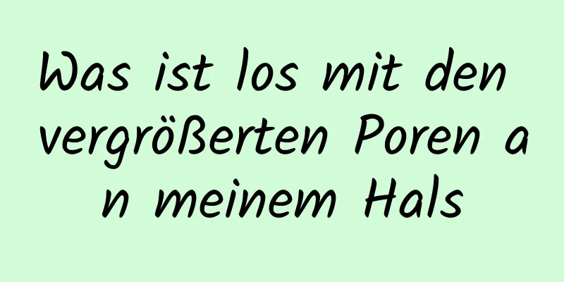 Was ist los mit den vergrößerten Poren an meinem Hals