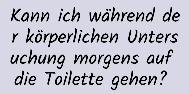 Kann ich während der körperlichen Untersuchung morgens auf die Toilette gehen? 