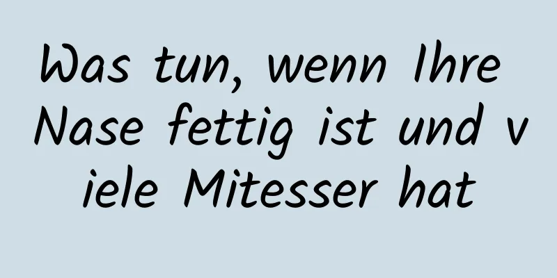 Was tun, wenn Ihre Nase fettig ist und viele Mitesser hat