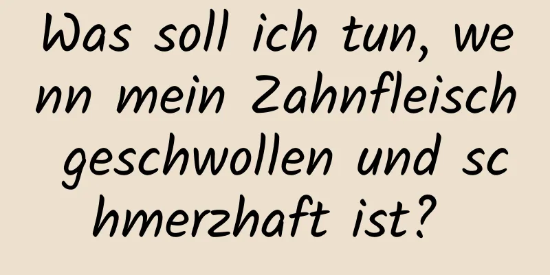 Was soll ich tun, wenn mein Zahnfleisch geschwollen und schmerzhaft ist? 