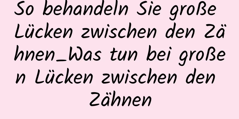 So behandeln Sie große Lücken zwischen den Zähnen_Was tun bei großen Lücken zwischen den Zähnen