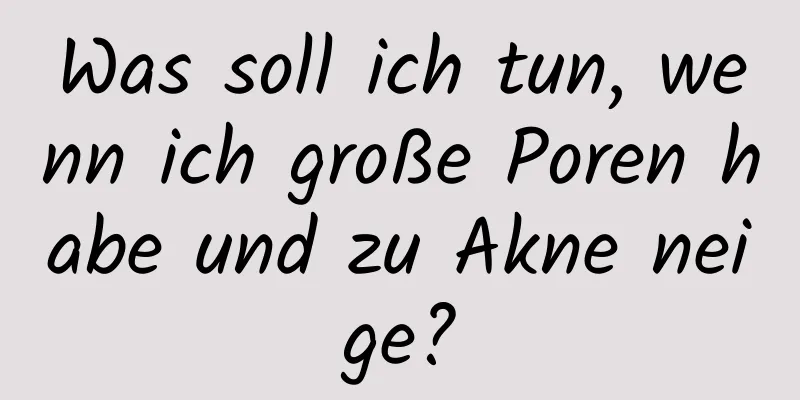 Was soll ich tun, wenn ich große Poren habe und zu Akne neige?