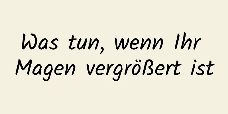 Was tun, wenn Ihr Magen vergrößert ist
