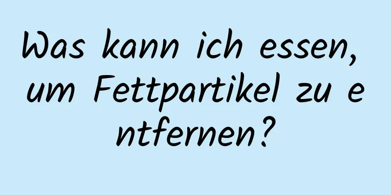 Was kann ich essen, um Fettpartikel zu entfernen?