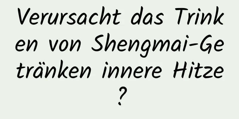 Verursacht das Trinken von Shengmai-Getränken innere Hitze?