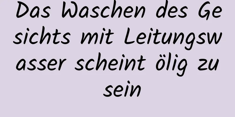 Das Waschen des Gesichts mit Leitungswasser scheint ölig zu sein