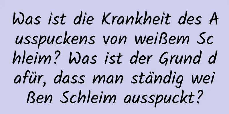 Was ist die Krankheit des Ausspuckens von weißem Schleim? Was ist der Grund dafür, dass man ständig weißen Schleim ausspuckt?