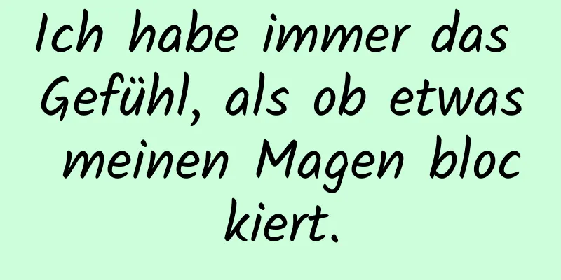 Ich habe immer das Gefühl, als ob etwas meinen Magen blockiert.