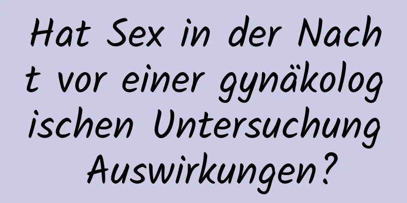 Hat Sex in der Nacht vor einer gynäkologischen Untersuchung Auswirkungen?
