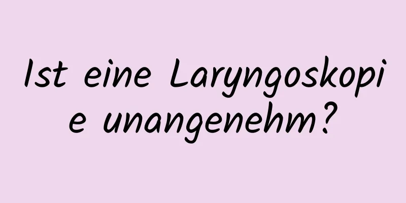 Ist eine Laryngoskopie unangenehm?