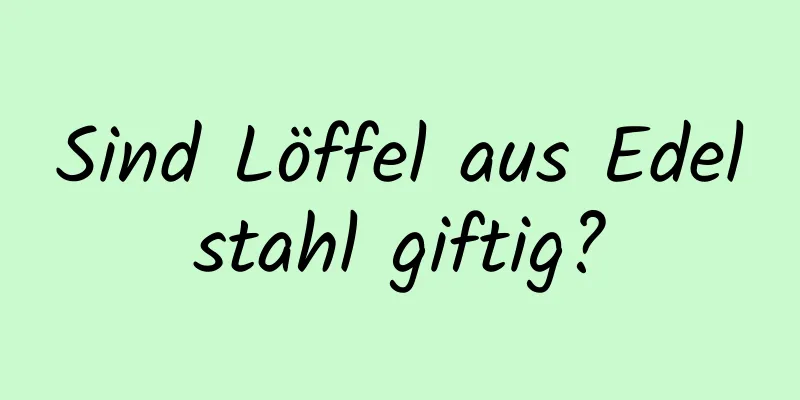 Sind Löffel aus Edelstahl giftig?