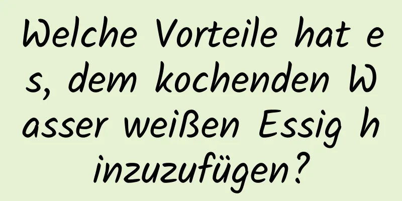 Welche Vorteile hat es, dem kochenden Wasser weißen Essig hinzuzufügen?