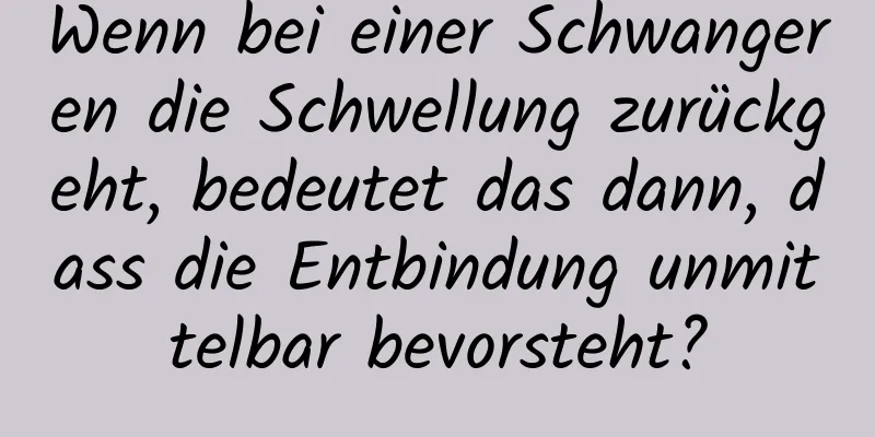 Wenn bei einer Schwangeren die Schwellung zurückgeht, bedeutet das dann, dass die Entbindung unmittelbar bevorsteht?