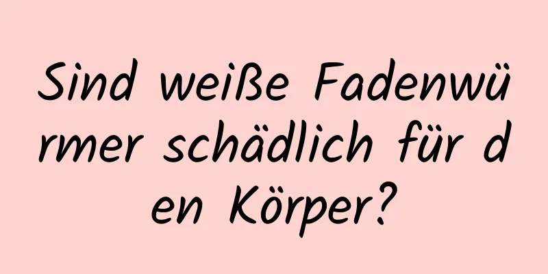 Sind weiße Fadenwürmer schädlich für den Körper?