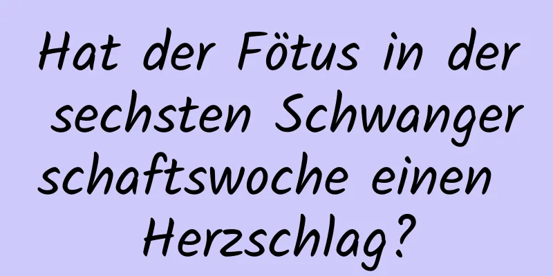 Hat der Fötus in der sechsten Schwangerschaftswoche einen Herzschlag?