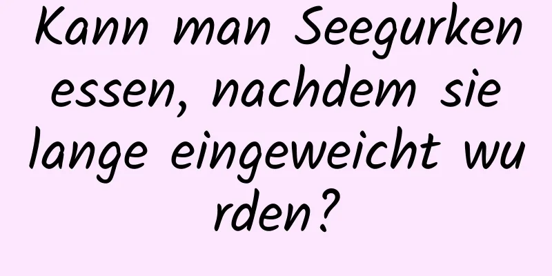 Kann man Seegurken essen, nachdem sie lange eingeweicht wurden?