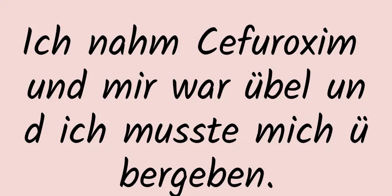 Ich nahm Cefuroxim und mir war übel und ich musste mich übergeben.