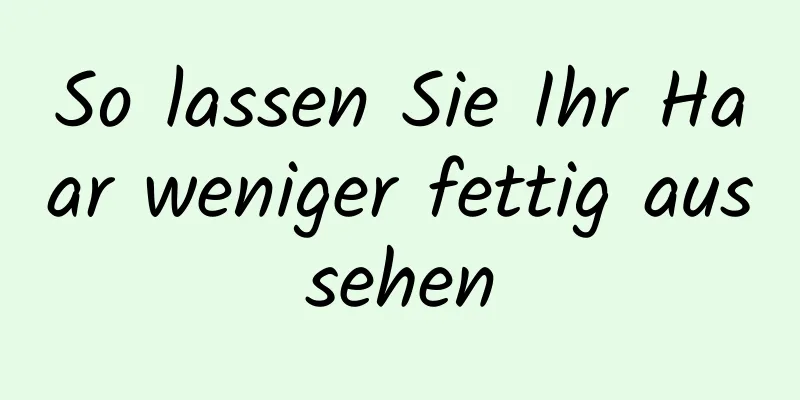 So lassen Sie Ihr Haar weniger fettig aussehen