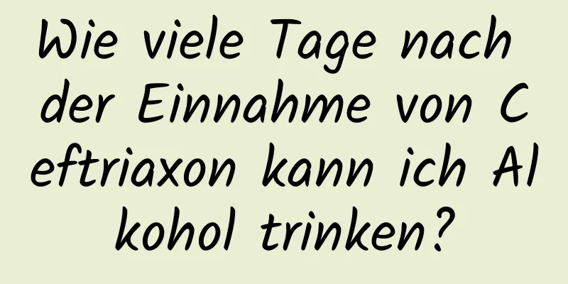 Wie viele Tage nach der Einnahme von Ceftriaxon kann ich Alkohol trinken?