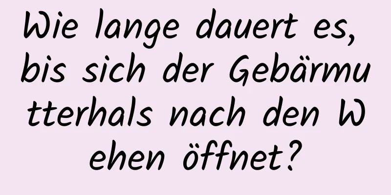 Wie lange dauert es, bis sich der Gebärmutterhals nach den Wehen öffnet?