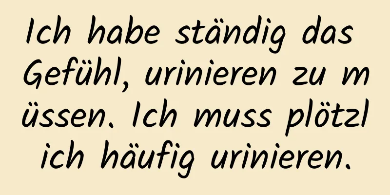 Ich habe ständig das Gefühl, urinieren zu müssen. Ich muss plötzlich häufig urinieren.