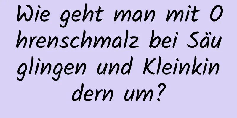 Wie geht man mit Ohrenschmalz bei Säuglingen und Kleinkindern um?
