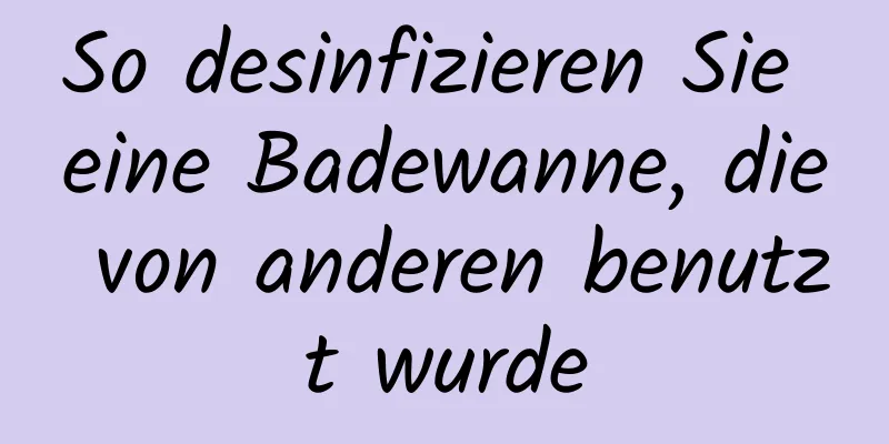 So desinfizieren Sie eine Badewanne, die von anderen benutzt wurde