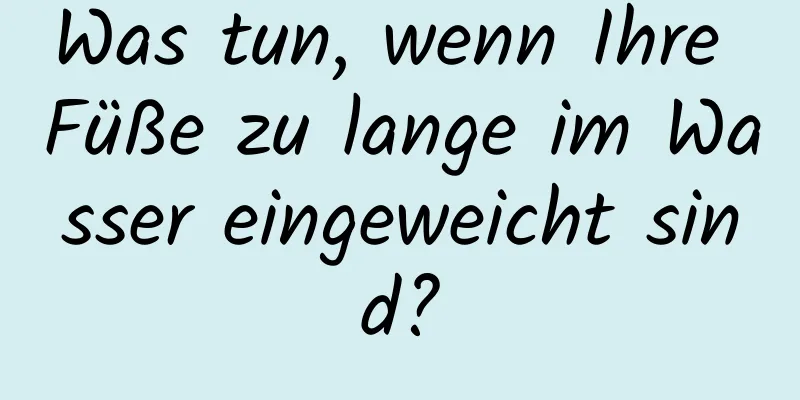 Was tun, wenn Ihre Füße zu lange im Wasser eingeweicht sind?