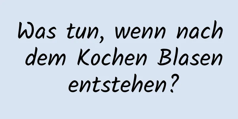 Was tun, wenn nach dem Kochen Blasen entstehen?