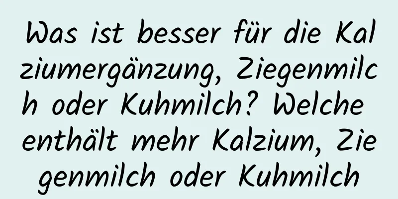 Was ist besser für die Kalziumergänzung, Ziegenmilch oder Kuhmilch? Welche enthält mehr Kalzium, Ziegenmilch oder Kuhmilch
