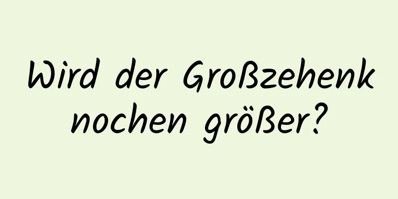 Wird der Großzehenknochen größer?