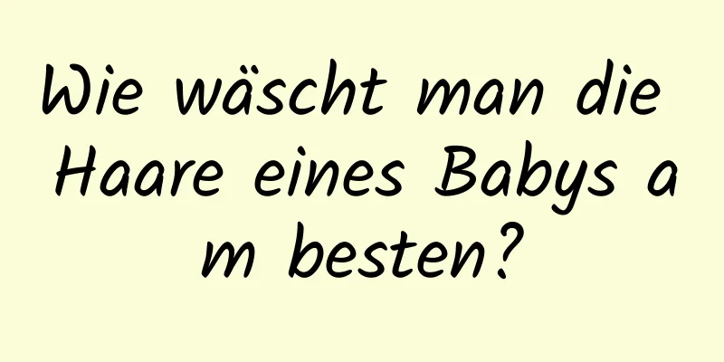 Wie wäscht man die Haare eines Babys am besten?