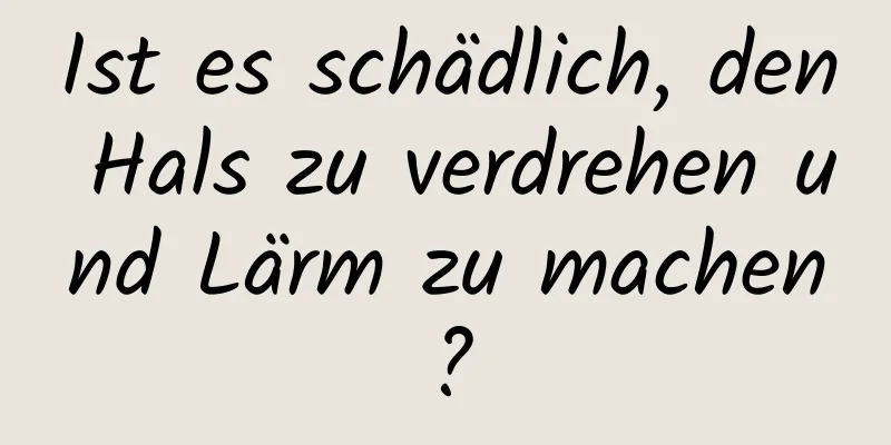 Ist es schädlich, den Hals zu verdrehen und Lärm zu machen?