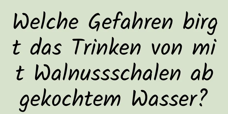 Welche Gefahren birgt das Trinken von mit Walnussschalen abgekochtem Wasser?