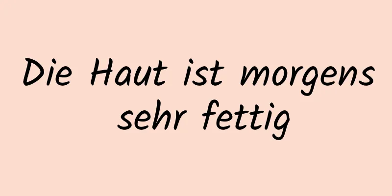 Die Haut ist morgens sehr fettig