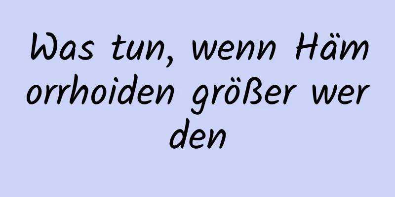 Was tun, wenn Hämorrhoiden größer werden