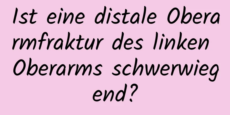 Ist eine distale Oberarmfraktur des linken Oberarms schwerwiegend?