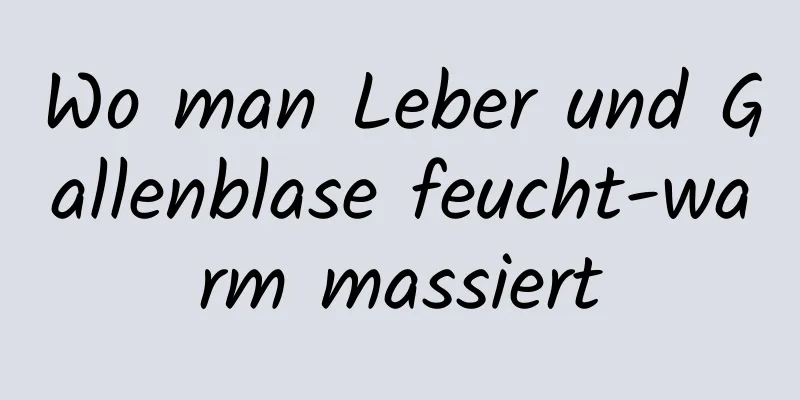 Wo man Leber und Gallenblase feucht-warm massiert