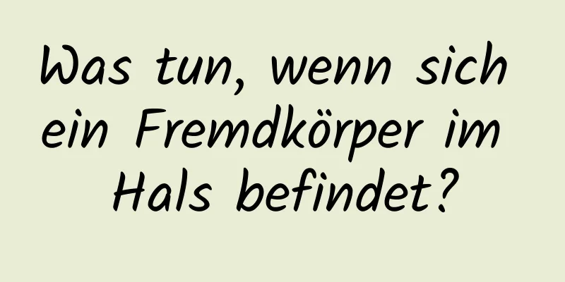 Was tun, wenn sich ein Fremdkörper im Hals befindet?