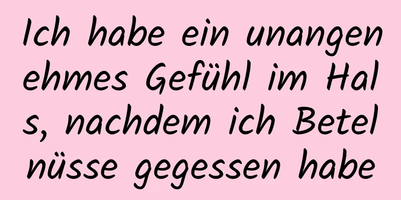 Ich habe ein unangenehmes Gefühl im Hals, nachdem ich Betelnüsse gegessen habe